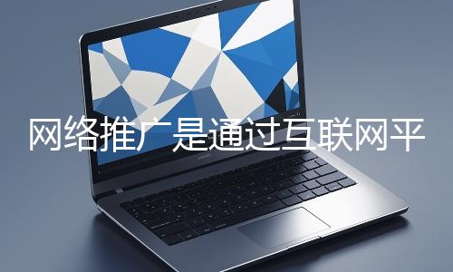 網絡推廣是通過互聯網平臺與技術手段提升品牌知名度、吸引目標用戶并推動業務增長的營銷方式